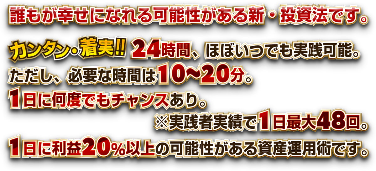 カンタン・着実!!24時間、ほぼいつでも実践可能。ただし、必要な時間は10～20分。 1日に何度でもチャンスあり。※実践者実績で1日最大48回。1日に利益20％以上の可能性がある資産運用術です。