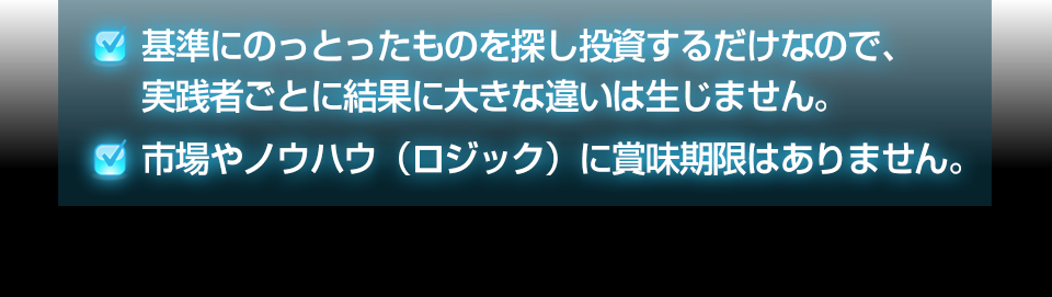 ・基準にのっとったものを探し投資するだけなので、実践者ごとに結果に大きな違いは生じません。・市場やノウハウ(ロジック)に賞味期限はありません。