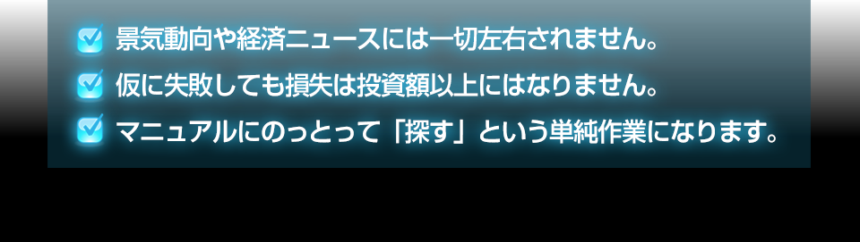 ・景気動向や経済ニュースには一切左右されません。・仮に失敗しても損失は投資額以上にはなりません。・マニュアルにのっとって「探す」という単純作業になります。