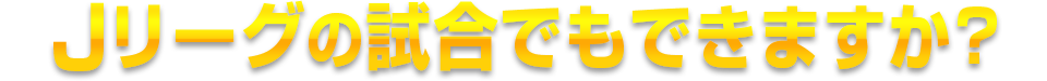 Jリーグの試合でもできますか?