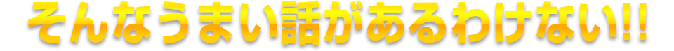 そんなうまい話があるわけない!!