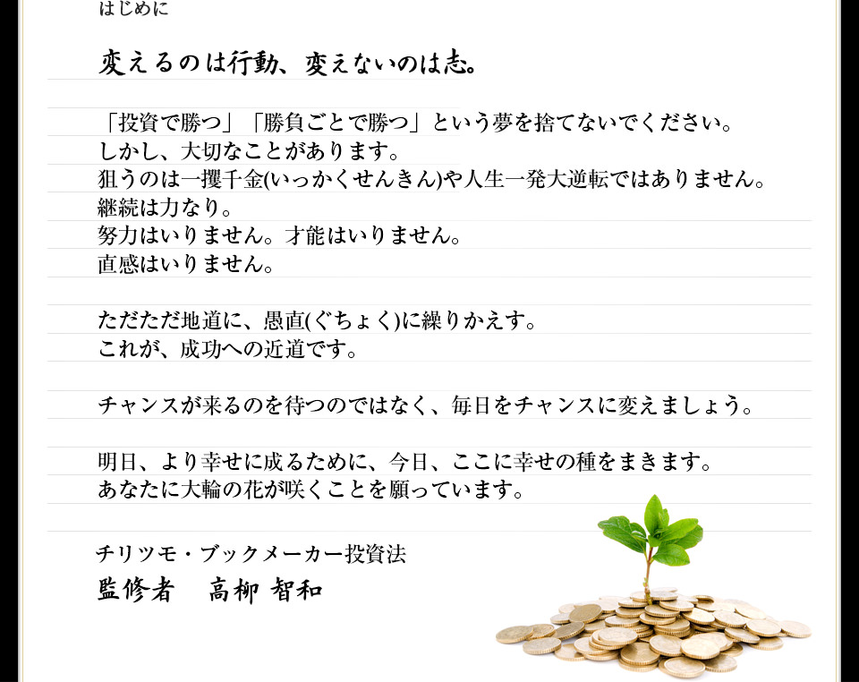 変えるのは行動、変えないのは志。「投資で勝つ」「勝負ごとで勝つ」という夢を捨てないでください。しかし、大切なことがあります。狙うのは一攫千金(いっかくせんきん)や人生一発大逆転ではありません。継続は力なり。努力はいりません。才能はいりません。直感はいりません。ただただ地道に、愚直(ぐちょく)に繰りかえす。これが、成功への近道です。チャンスが来るのを待つのではなく、毎日をチャンスに変えましょう。明日、より幸せに成るために、今日、ここに幸せの種をまきます。あなたに大輪の花が咲くことを願っています。